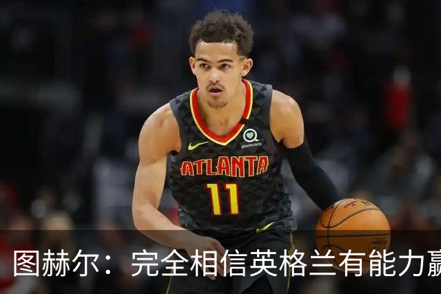 图赫尔：完全相信英格兰有能力赢得世界杯 高温并非借口